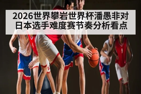 2026世界攀岩世界杯潘愚非对日本选手难度赛节奏分析看点