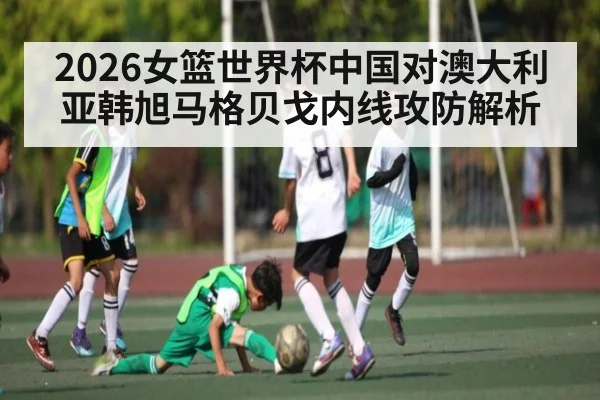 2026女篮世界杯中国对澳大利亚韩旭马格贝戈内线攻防解析