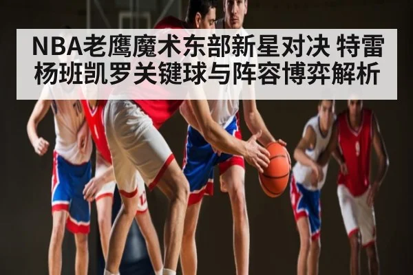 NBA老鹰魔术东部新星对决 特雷杨班凯罗关键球与阵容博弈解析