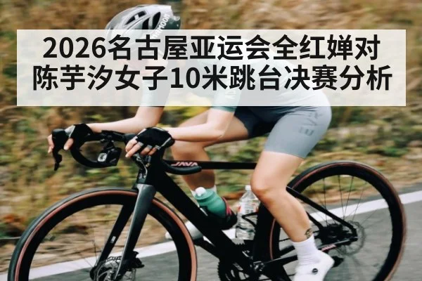2026名古屋亚运会全红婵对陈芋汐女子10米跳台决赛分析