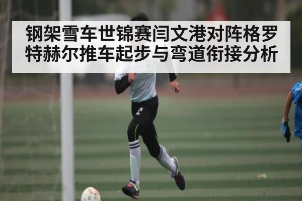 钢架雪车世锦赛闫文港对阵格罗特赫尔推车起步与弯道衔接分析